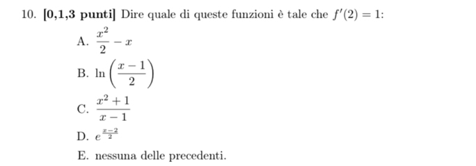 [0,1,3 punti] Dire quale di queste funzioni è tale che f'(2)=1.
A.  x^2/2 -x
B. ln ( (x-1)/2 )
C.  (x^2+1)/x-1 
D. e^(frac x-2)2
E. nessuna delle precedenti.