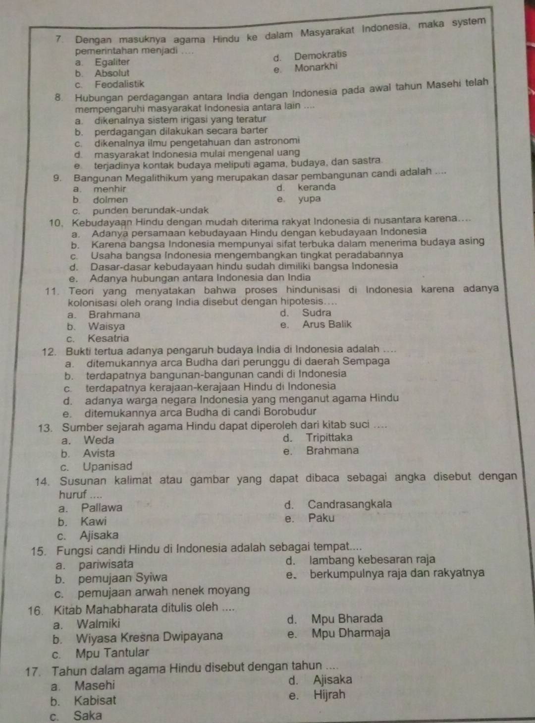 Dengan masuknya agama Hindu ke dalam Masyarakat Indonesia, maka system
pemerintahan menjadi ....
d. Demokratis
a. Egaliter
b. Absolut
e. Monarkhi
c. Feodalistik
8. Hubungan perdagangan antara India dengan Indonesia pada awal tahun Masehi telah
mempengaruhi masyarakat Indonesia antara lain ....
a. dikenalnya sistem irigasi yang teratur
b. perdagangan dilakukan secara barter
c. dikenalnya ilmu pengetahuan dan astronomi
d. masyarakat Indonesia mulai mengenal uang
e terjadinya kontak budaya meliputi agama, budaya, dan sastra
9. Bangunan Megalithikum yang merupakan dasar pembangunan candi adalah ....
a. menhir d. keranda
b dolmen e yupa
c. punden berundak-undak
10. Kebudayaan Hindu dengan mudah diterima rakyat Indonesia di nusantara karena....
a. Adanya persamaan kebudayaan Hindu dengan kebudayaan Indonesia
b. Karena bangsa Indonesia mempunyai sifat terbuka dalam menerima budaya asing
c. Usaha bangsa Indonesia mengembangkan tingkat peradabannya
d. Dasar-dasar kebudayaan hindu sudah dimiliki bangsa Indonesia
e. Adanya hubungan antara Indonesia dan India
11. Teori yang menyatakan bahwa proses hindunisasi di Indonesia karena adanya
kolonisasi oleh orang India disebut dengan hipotesis....
a. Brahmana d. Sudra
b. Waisya e. Arus Balik
c. Kesatria
12. Bukti tertua adanya pengaruh budaya India di Indonesia adalah ....
a. ditemukannya arca Budha dari perunggu di daerah Sempaga
b. terdapatnya bangunan-bangunan candi di Indonesia
c. terdapatnya kerajaan-kerajaan Hindu di Indonesia
d. adanya warga negara Indonesia yang menganut agama Hindu
e. ditemukannya arca Budha di candi Borobudur
13. Sumber sejarah agama Hindu dapat diperoleh dari kitab suci ....
a. Weda d. Tripittaka
b. Avista e. Brahmana
c. Upanisad
14. Susunan kalimat atau gambar yang dapat dibaca sebagai angka disebut dengan
huruf ....
a. Pallawa d. Candrasangkala
b. Kawi e. Paku
c. Ajisaka
15. Fungsi candi Hindu di Indonesia adalah sebagai tempat....
a. pariwisata d. lambang kebesaran raja
b. pemujaan Syiwa e berkumpulnya raja dan rakyatnya
c. pemujaan arwah nenek moyang
16. Kitab Mahabharata ditulis oleh ....
a. Walmiki d. Mpu Bharada
b. Wiyasa Kresna Dwipayana e. Mpu Dharmaja
c. Mpu Tantular
17. Tahun dalam agama Hindu disebut dengan tahun .
a. Masehi d. Ajisaka
b. Kabisat e. Hijrah
c. Saka