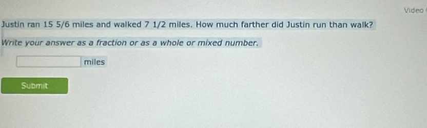 Video 
Justin ran 15 5/6 miles and walked 7 1/2 miles. How much farther did Justin run than walk? 
Write your answer as a fraction or as a whole or mixed number.
□ miles
Submit