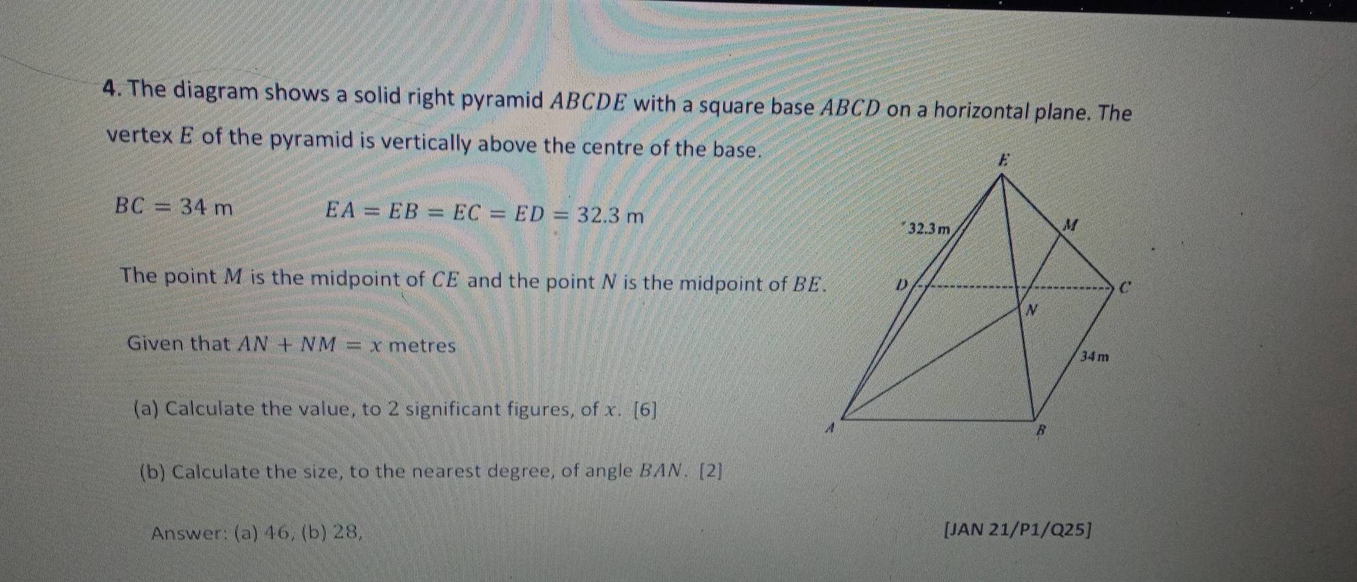 The diagram shows a solid right pyramid ABCDE with a square base ABCD on a horizontal plane. The 
vertex E of the pyramid is vertically above the centre of the base.
BC=34m
EA=EB=EC=ED=32.3m
The point M is the midpoint of CE and the point N is the midpoint of B
Given that AN+NM=x metres 
(a) Calculate the value, to 2 significant figures, of x. [6] 
(b) Calculate the size, to the nearest degree, of angle BAN. [2] 
Answer: (a) 46, (b) 28, [JAN 21/P1/Q25]