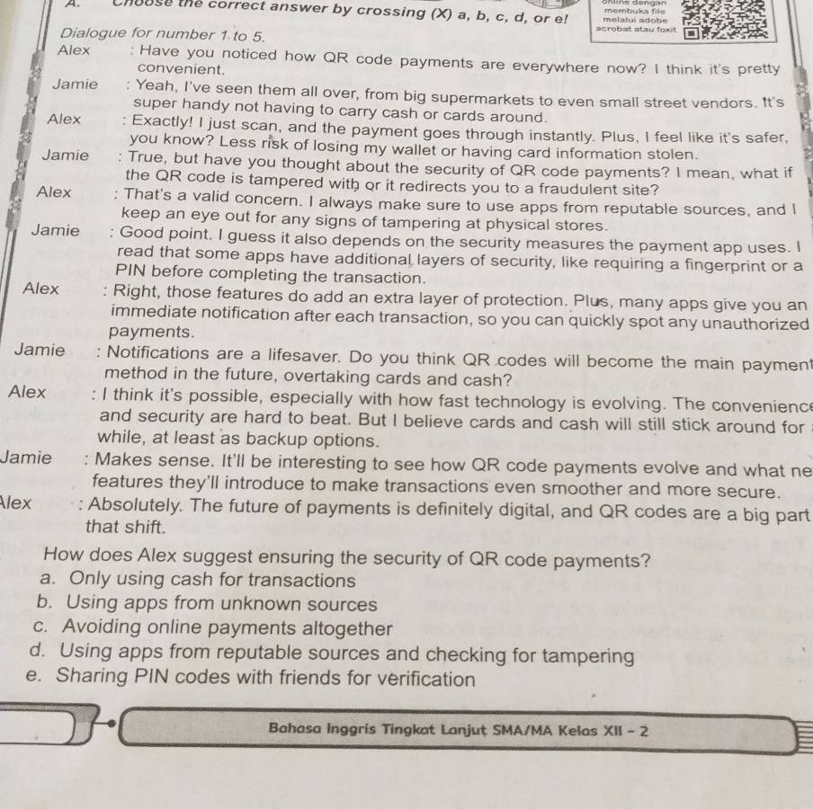 ö n line dengan
A Chouse the correct answer by crossing (X) a, b, c, d, or e! melalui adobe membuka file
acrobat atau foxit
Dialogue for number 1 to 5.
Alex : Have you noticed how QR code payments are everywhere now? I think it's pretty
convenient.
Jamie : Yeah, I've seen them all over, from big supermarkets to even small street vendors. It's
super handy not having to carry cash or cards around.
Alex Exactly! I just scan, and the payment goes through instantly. Plus, I feel like it's safer,
you know? Less risk of losing my wallet or having card information stolen.
Jamie : True, but have you thought about the security of QR code payments? I mean, what if
the QR code is tampered with or it redirects you to a fraudulent site?
Alex : That's a valid concern. I always make sure to use apps from reputable sources, and I
keep an eye out for any signs of tampering at physical stores.
Jamie Good point. I guess it also depends on the security measures the payment app uses. I
read that some apps have additional layers of security, like requiring a fingerprint or a
PIN before completing the transaction.
Alex Right, those features do add an extra layer of protection. Plus, many apps give you an
immediate notification after each transaction, so you can quickly spot any unauthorized
payments.
Jamie : Notifications are a lifesaver. Do you think QR codes will become the main paymen
method in the future, overtaking cards and cash?
Alex I think it's possible, especially with how fast technology is evolving. The convenience
and security are hard to beat. But I believe cards and cash will still stick around for
while, at least as backup options.
Jamie : Makes sense. It'll be interesting to see how QR code payments evolve and what ne
features they'll introduce to make transactions even smoother and more secure.
Alex Absolutely. The future of payments is definitely digital, and QR codes are a big part
that shift.
How does Alex suggest ensuring the security of QR code payments?
a. Only using cash for transactions
b. Using apps from unknown sources
c. Avoiding online payments altogether
d. Using apps from reputable sources and checking for tampering
e. Sharing PIN codes with friends for verification
Bahasa Inggris Tingkat Lanjuț SMA/MA Kelas XII - 2