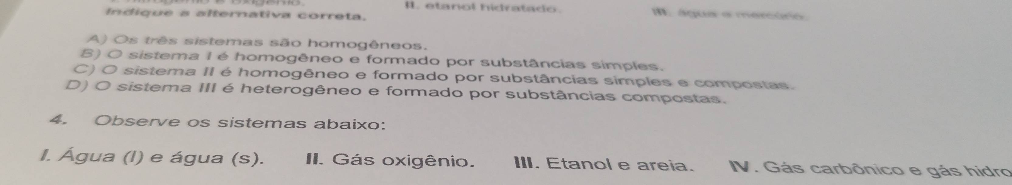 etanol hidratado. I. água e mercuro
Indique a alternativa correta.
A) Os três sistemas são homogêneos.
B) O sistema I é homogêneo e formado por substâncias símples.
C) O sistema II é homogêneo e formado por substâncias simples e compostas.
D) O sistema III é heterogêneo e formado por substâncias compostas.
4. Observe os sistemas abaixo:
I. Água (l) e água (s). II. Gás oxigênio. III. Etanol e areia. V. Gás carbônico e gás hidro