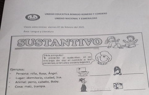 Unidad educátiva remigio romero y cordero 
UNIDAD NAcióNAL y EsMéRaLDAs 
Clases asincrónicas: viernes 07 de febrero del 2025 
Área: Lengua y Literatura 
SUSTANTIVO 
¡Hola amiguito! 
e p re se nito a l susia ntivo , é l se 
encaga de dar el nombre a las 
personas animales cosasylugares 
Ejemplos: 
Persona: niña, Rosa, Ángel. 
_ 
_ 
Lugar: dormitorio, ciudad, Ica. 
Animal: perro, caballo, Boby. 
_ 
_ 
Cosa: maíz, trampa.