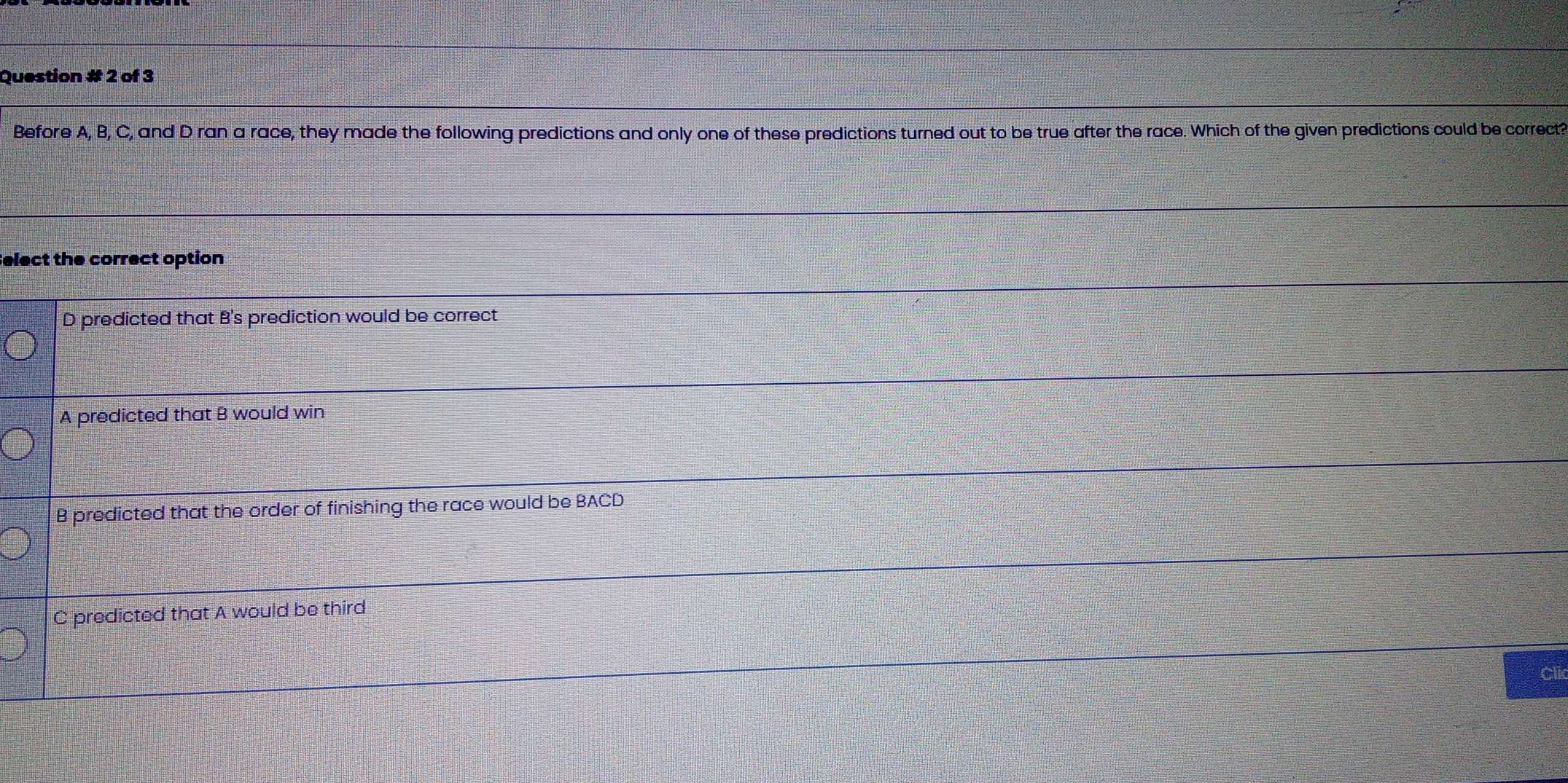 Question # 2 of 3
Before A, B, C, and D ran a race, they made the following predictions and only one of these predictions turned out to be true after the race. Which of the given predictions could be correctt
elect the correct option
D predicted that B's prediction would be correct
A predicted that B would win
B predicted that the order of finishing the race would be BACD
C predicted that A would be third
Clir