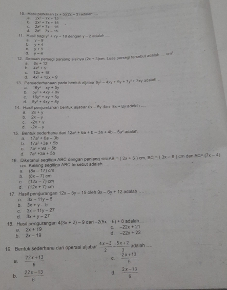 Hasil perkalian (x+5)(2x-3) adalah
a 2x^2-7x+15
b. 2x^2+7x+15
C. 2x^2+7x-15
d. 2x^2-7x-15
11. Hasil bagi y y^2+7y-18 dengan y-2 edafalh
3. y-9
b. y+4
C. y+9
d. y-4
12. Sebuah persegl panjang sisinya (2x+3)cm Luas persegi tersebut adalsh_ cm^2
a. 8x+12
b. 4x^2+9
c. 12x+18
d. 4x^2+12x+9
13. Penyederanaan pada bentuk aljabar 9y^2-4xy+5y+7y^2+3xy adalah ...
B. 16y^2-xy+5y
b 5y^2+4xy+8y
C. 16y^2+xy+5y
d. 5y^2+4xy+8y
14. Hasil peniumlahan bentük aljabar 6x-5 y dan -8x+8y adalah ....
a. 2x+y
b. 2x-y
C. -2x+y
d. -2x-y
15. Bentuk sederhana dari 12a^2+6a+b-3a+4b-5a^2 adaiah
a. 17a^2+6a-3b
b. 17a^2+3a+5b
C. 7a^2+9a+5b
d. 7a^2+3a+5b
16. Diketahui segitiga ABC dengan panjang sisi AB=(2x+5)cm,BC=(3x-8) cm dan AC=(7x-4)
cm. Keliling segitiga ABC tersebut adalah
a. (8x-17)cm
b. (8x-7)cm
C. (12x-7)cm
d. (12x+7)cm
17. Hasil pengurangan 12x-5y-15 oleh 9x-6y+12 adalah . ..
a. 3x-11y-5
b. 3x+y-5
C. 3x-11y-27
d. 3x+y-27
18. Hasil pengurangan 4(3x+2)-9 dari -2(5x-6)+8 adalah.
a. 2x+19
C. -22x+21
d.
b. 2x-19 -22x+22
19. Bentuk sederhana dari operasi aljabar  (4x-3)/2 - (5x+2)/3  adalah_
a.  (22x+13)/6  C.  (2x+13)/6 
b.  (22x-13)/6 
d.  (2x-13)/6 