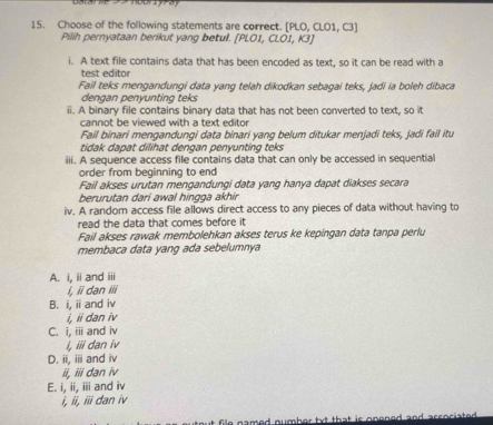 Choose of the following statements are correct. [PLO, CLO1, C3]
Pilih pernyataan berikut yang betul. [PLO1, CLO1, K3]
i. A text file contains data that has been encoded as text, so it can be read with a
test editor
Fail teks mengandungi data yang telah dikodkan sebagai teks, jadi ia boleh dibaca
dengan penyunting teks
ii. A binary file contains binary data that has not been converted to text, so it
cannot be viewed with a text editor
Fail binari mengandungi data binari yang belum ditukar menjadi teks, jadi fail itu
tidak dapat dilihat dengan penyunting teks
iii. A sequence access file contains data that can only be accessed in sequential
order from beginning to end
Fail akses urutan mengandungi data yang hanya dapat diakses secara
berurutan dari awal hingga akhir
iv. A random access file allows direct access to any pieces of data without having to
read the data that comes before it
Fail akses rawak membolehkan akses terus ke kepingan data tanpa perlu
membaca data yang ada sebelumnya
A. i, ii and iii
i, ii dan iii
B. i, ii and iv
i, ii dan iv
C. i, iii and iv
i, iii dan iv
D. ii, iii and iv
ii, iii dan iv
E. i, ii, iii and iv
i, ii, iii dan iv
file named numher txt that is .