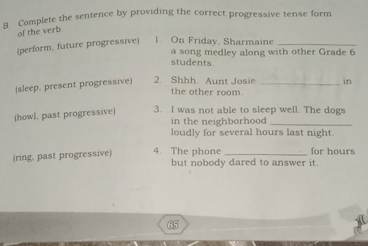 Complete the sentence by providing the correct progressive tense form 
of the verb 
(perform, future progressive) 1. On Friday, Sharmaine_ 
a song medley along with other Grade 6
students. 
(sleep, present progressive) 2. Shhh. Aunt Josie_ 
in 
the other room. 
(howl, past progressive) 3. I was not able to sleep well. The dogs 
in the neighborhood_ 
loudly for several hours last night. 
(ring, past progressive) 4. The phone _for hours
but nobody dared to answer it. 
65