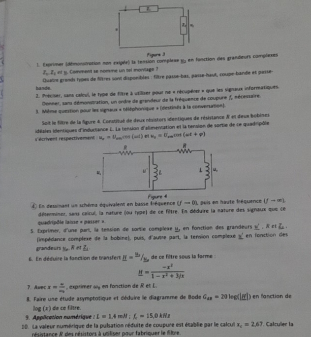 Exprimer (démonstration non exigée) la tensioction des grandeurs complexes
Z_1,Z_2 et y. Comment se nomme un tel montage ?
Quatre grands types de filtres sont disponibles : filtre passe-bas, passe-haut, coupe-bande et passe-
bande.
2. Préciser, sans calcul, le type de filtre à utiliser pour ne « récupérer » que les signaux informatiques.
Donner, sans démonstration, un ordre de grandeur de la fréquence de coupure f_o nécessaire.
3. Même question pour les signaux « téléphonique » (destinés à la conversation).
Soit le filtre de la figure 4. Constitué de deux résistors identiques de résistance R et deux bobines
idéales identiques d'inductance L. La tension d'alimentation et la tension de sortie de ce quadripôle
s'écrivent respectivement : u_e=U_emcos (omega t) et u_1=U_rmcos (omega t+varphi )
4 En dessinant un schéma équivalent en basse fréquence (fto 0) , puis en haute fréquence (fto ∈fty ),
déterminer, sans calcui, la nature (ou type) de ce filtre. En déduire la nature des signaux que ce
quadripôle laisse « passer ».
S. Exprimer, d'une part, la tension de sortie complexe _ u_ en fonction des grandeurs _ u' , R et _ Z_1.
(impédance complexe de la bobine), puis, d'autre part, la tension complexe _ u' en fonction des
grandeurs y_m.R et _ Z1
6. En déduire la fonction de transfert _ H=frac u_su_s de ce filtre sous la forme
_ H= (-x^2)/1-x^2+3/x 
7. Avec x=frac uv_0 , exprimer omega _0 en fonction de R et L.
8. Faire une étude asymptotique et déduire le diagramme de Bode G_dB=20log (|_ H|) en fonction de
log (x) de ce filtre.
9. Application numérique : L=1,4mH:f_c=15,0kHz
10. La valeur numérique de la pulsation réduite de coupure est établie par le calcul x_c=2,67. Calculer la
résistance R des résistors à utiliser pour fabriquer le filtre.