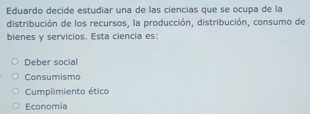 Eduardo decide estudiar una de las ciencias que se ocupa de la
distribución de los recursos, la producción, distribución, consumo de
bienes y servicios. Esta ciencia es:
Deber social
Consumismo
Cumplimiento ético
Economía