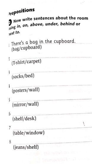 repositions 
Now write sentences about the room 
sing in, on, above, under, behind or 
1ext to. 
There's a bag in the cupboard._ 
(bag/cupboard) 
` 
_ 
(T-shirt/carpet) 
_ 
(socks/bed) 
1 
_ 
(posters/wall) 
_5 
(mirror/wall) 
_6 
(shelf/desk) 
_7 
(table/window) 
_8 
(jeans/shelf)