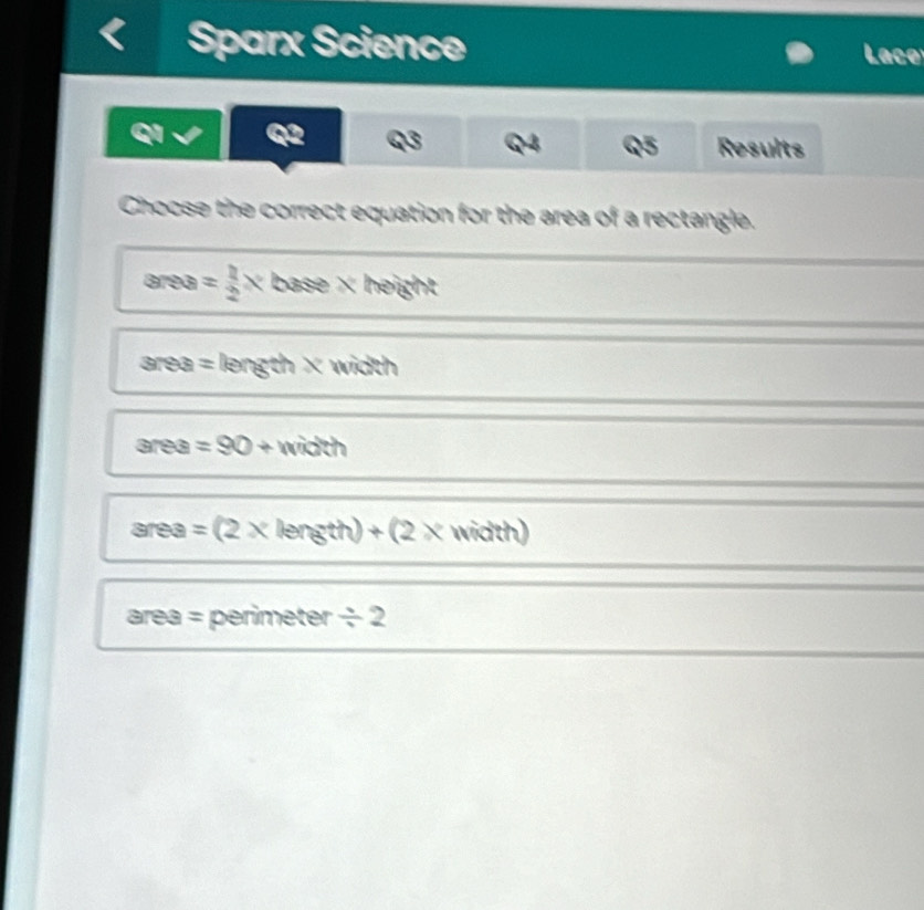 Sparx Science Laco
QI Q2 Q3 Q4 Q5 Results
Choose the correct equation for the area of a rectangle.
area = 1/2 x base × height
area = length × width
area =90+ width
area =(2* le fgth)+(2x width)
area = perimeter / 2