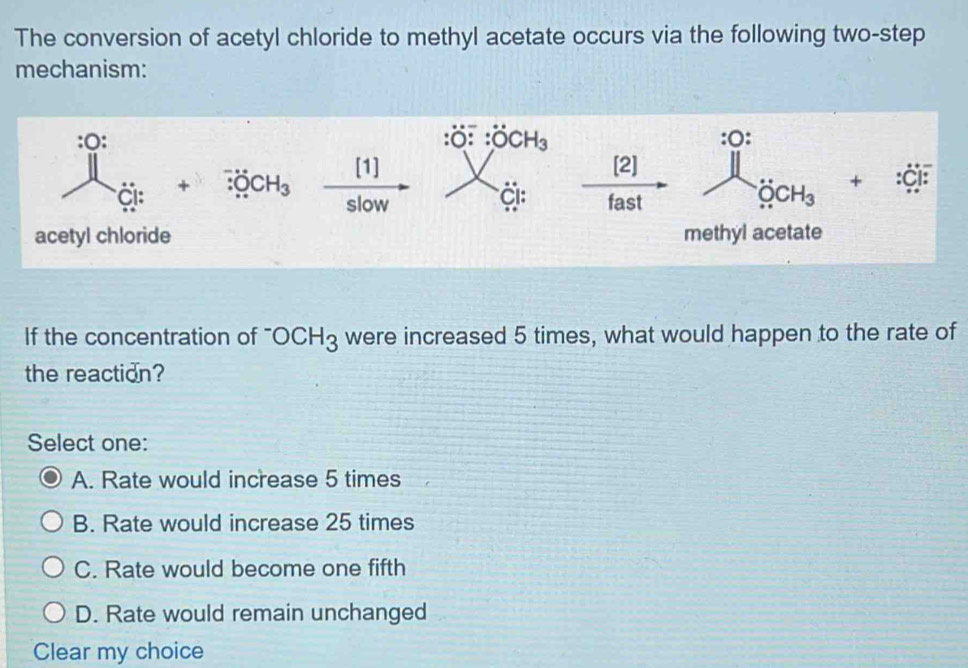 The conversion of acetyl chloride to methyl acetate occurs via the following two-step
mechanism:
^30:C_Gi+3KCH_3xrightarrow [1] :dot O:dot OCH_3
:O:
x Ci; xrightarrow [2] ... ^ +:dot C] :
_OCH_3
acetyl chloride methyl acetate
If the concentration of '' OCH_3 were increased 5 times, what would happen to the rate of
the reaction?
Select one:
A. Rate would increase 5 times
B. Rate would increase 25 times
C. Rate would become one fifth
D. Rate would remain unchanged
Clear my choice