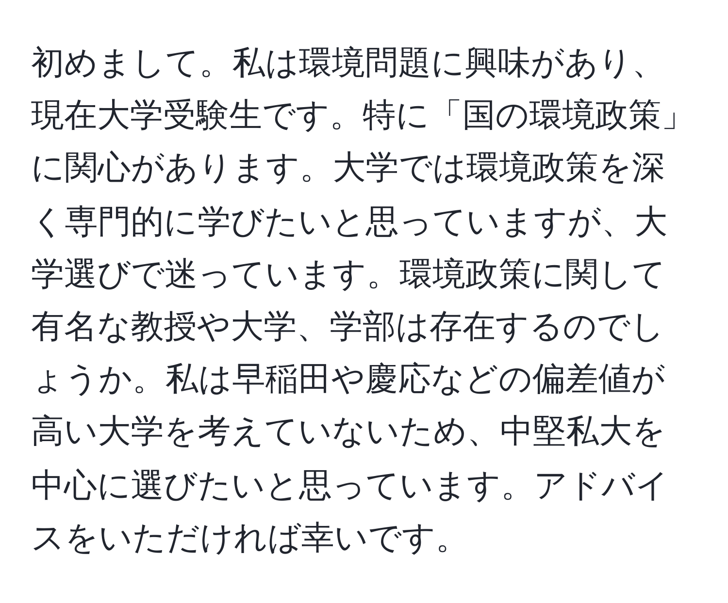 初めまして。私は環境問題に興味があり、現在大学受験生です。特に「国の環境政策」に関心があります。大学では環境政策を深く専門的に学びたいと思っていますが、大学選びで迷っています。環境政策に関して有名な教授や大学、学部は存在するのでしょうか。私は早稲田や慶応などの偏差値が高い大学を考えていないため、中堅私大を中心に選びたいと思っています。アドバイスをいただければ幸いです。