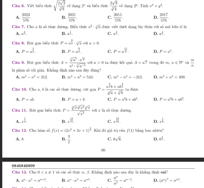 Viết biểu thức sqrt(frac 2sqrt 2)sqrt[4](8) về dạng 2^x và biểu thức  2sqrt(8)/sqrt[3](4)  về dạng 2°. Tính x^2+y^2.
A.  2023/576 . B.  2021/576 . C.  2015/576 . D.  2017/576 .
Câu 7. Cho a là số thực dương. Biểu thức a^2· sqrt[3](a) được viết dưới dạng lũy thừa với số mũ hữu tỉ là
A. a^(frac 4)3. B. a^(frac 7)3. C. a^(frac 5)3. D. a^(frac 2)3.
Câu 8. Rút gọn biểu thức P=a^(frac 3)2· sqrt[3](a) với a>0.
A. P=a^(frac 1)2. B. P=a^(frac 9)2. C. P=a^(frac 11)6. D. P=a^3.
Câu 9. Rút gọn biểu thức A=frac sqrt[3](a^7)· a^(frac 11)3a^4· sqrt[7](a^(-5)) với a>0 ta được kết quả A=a^(frac m)n trong đó m, n∈ N^* và  m/n 
là phân số tối giản. Khẳng định nào sau đây đúng?
A. m^2-n^2=312. B. m^2+n^2=543. C. m^2-n^2=-312. D. m^2+n^2=409.
Câu 10. Cho a, b là các số thực dương, rút gọn P=frac a^(frac 4)3b+ab^(frac 4)3sqrt[3](a)+sqrt[3](b) ta được
A. P=ab. B. P=a+b. C. P=a^4b+ab^4. D. P=a^2b+ab^2.
Câu 11. Rút gọn biểu thức P= sqrt[6](x)sqrt[3](x^4)sqrt[4](x)/sqrt(x^3)  với x là số thực dương.
A. x^(frac 1)4. x^(frac 13)15. x^(frac 13)18. x^(frac 1)6.
B.
C.
D.
Câu 12. Cho hàm số f(x)=(2x^2+3x+1)^ 3/2 . Khi đó giá trị của f(1) bằng bao nhiêu?
A. 8. B.  3/2 . C. 6sqrt(6). D. 6^(frac 2)3.
66
0846846899
Câu 13. Cho 0 và các số thực α, β. Khẳng định nào sau đây là khẳng định sai?
A. a^(alpha)· a^(beta)=a^(alpha +beta). B. a^(alpha)· a^(beta)=a^(alpha beta). C.  a^(alpha)/a^(beta) =a^(alpha -beta). D. (a^(alpha))^beta =a^(alpha beta).