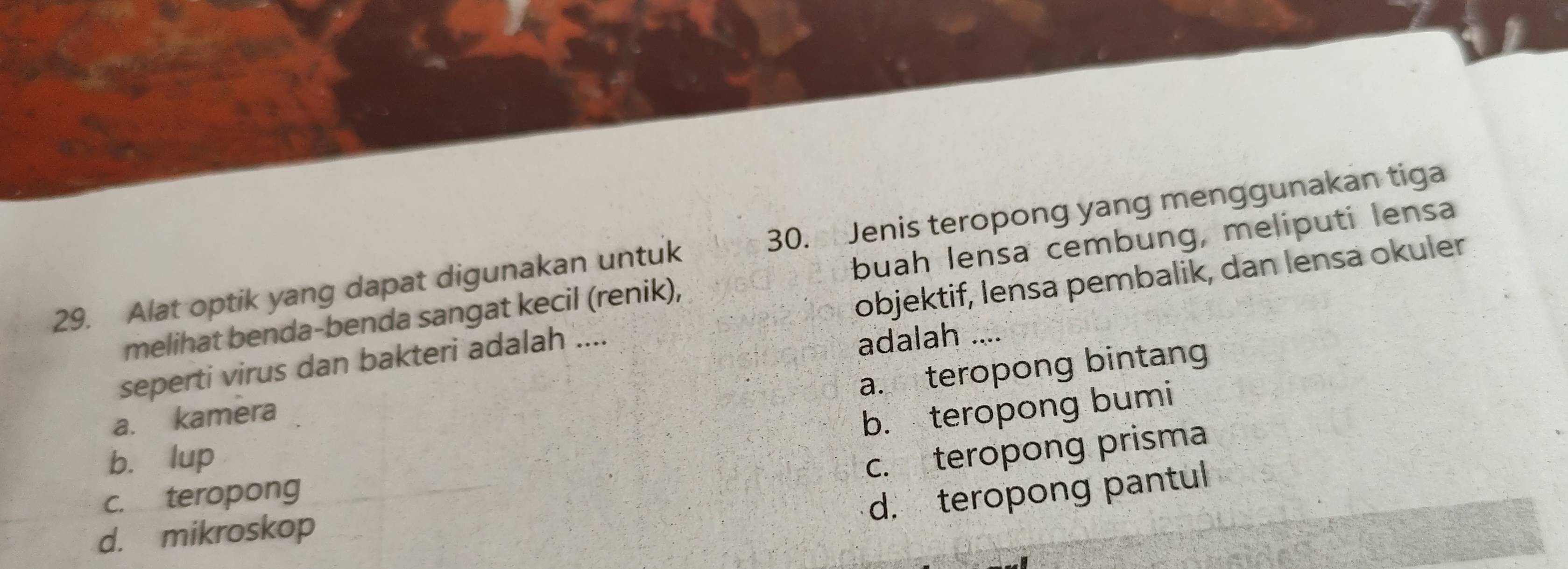 Alat optik yang dapat digunakan untuk 30. Jenis teropong yang menggunakan tiga
melihat benda-benda sangat kecil (renik), buah lensa cembung, meliputi lensa
seperti virus dan bakteri adalah .... objektif, lensa pembalik, dan lensa okuler
adalah ....
a. teropong bintang
a. kamera
b. teropong bumi
b. lup
c. teropong prisma
c. teropong
d. teropong pantul
d. mikroskop