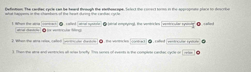 Definition: The cardiac cycle can be heard through the stethoscope. Select the correct terms in the appropriate place to describe
what happens in the chambers of the heart during the cardiac cycle
1 When the atria contract called atrial systole (atrial emptying), the ventricles ventricular systolt , called
atrial diastole (or ventricular filling)
2. When the atria relax, called ventricular diastole , the ventricles contract , called ventricular systole
3. Then the atra and ventricles all relax briefly. This series of events is the complete cardiac cycle or relax