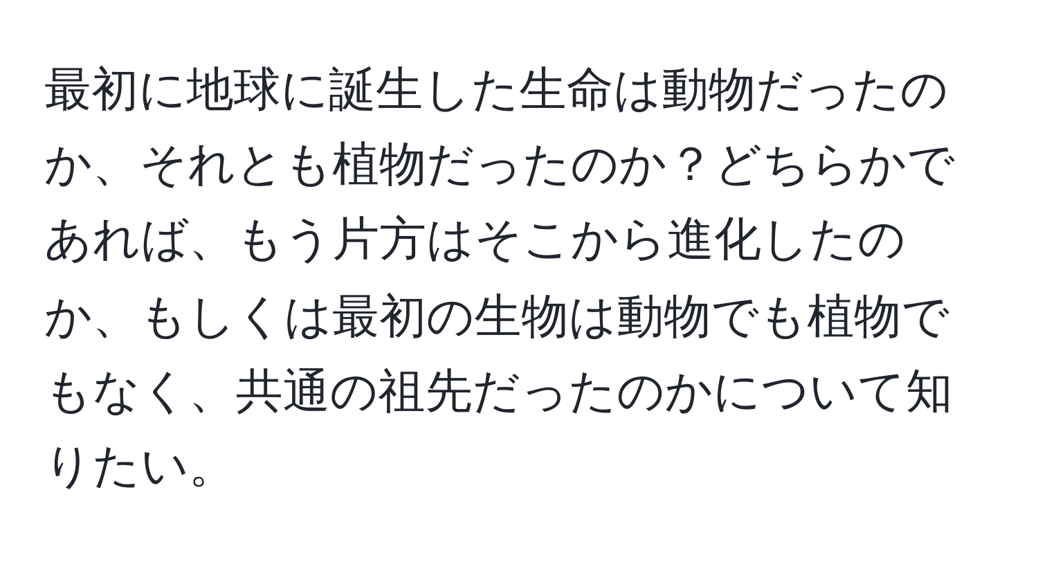 最初に地球に誕生した生命は動物だったのか、それとも植物だったのか？どちらかであれば、もう片方はそこから進化したのか、もしくは最初の生物は動物でも植物でもなく、共通の祖先だったのかについて知りたい。