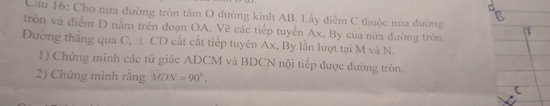 Cho nửa đường tròn tâm O đường kính AB. Lấy điểm C thuộc nửa dường 
tròn và điểm D nằm trên đoạn OA. Vẽ các tiếp tuyến Ax, By của nửa dường tròn. 
Đường thắng qua C, ⊥ CD cắt cắt tiếp tuyên Ax, By lần lượt tại M và N. 
1) Chứng minh các tứ giác ADCM và BDCN nội tiếp được đường tròn. 
2) Chứng mình rằng MDN=90°.