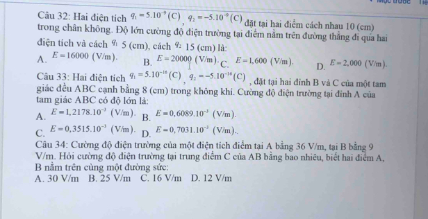 Mộc trược le
Câu 32: Hai điện tích q_1=5.10^(-9)(C)q_2=-5.10^(-9)(C) đặt tại hai điểm cách nhau 10 (cm)
trong chân không. Độ lớn cường độ điện trường tại điểm nằm trên đường thẳng đi qưa hai
điện tích và cách q_15(cm), cac h q_215(cm) là:
A. E=16000(V/m). B. E=20000(V/m). C. E=1,600(V/m). D. E=2,000(V) f ,1
Câu 33: Hai điện tích q_1=5.10^(-16)(C), q_2=-5.10^(-16)(C) , đặt tại hai đinh B và C của một tam
giác đều ABC cạnh bằng 8 (cm) trong không khí. Cường độ điện trường tại đinh A của
tam giác ABC có độ lớn là:
A. E=1,2178.10^(-3)(V/m). B. E=0,6089.10^(-3)(V/m).
C. E=0,3515.10^(-3)(V/m). D. E=0,7031.10^(-3)(V/m).. 
Câu 34: Cường độ điện trường của một điện tích điểm tại A bằng 36 V/m, tại B bằng 9
V/m. Hỏi cường độ điện trường tại trung điểm C của AB bằng bao nhiêu, biết hai điểm A,
B nằm trên cùng một đường sức:
A. 30 V/m B. 25 V/m C. 16 V/m D. 12 V/m