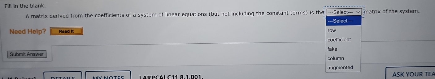 Fill in the blank.
A matrix derived from the coefficients of a system of linear equations (but not including the constant terms) is the ---Select- matrix of the system.
Select=-=
Need Help? Read It row
coefficient
fake
Submit Answer column
augmented
MV NOTES LARPCAL C11 8.1.001. ASK YOUR TEA
