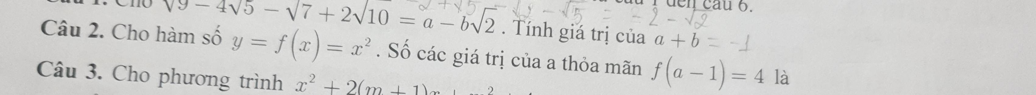 den cau 6.
sqrt(9-4sqrt 5)-sqrt(7)+2sqrt(10)=a-bsqrt(2). Tính giá trị của a+b
Câu 2. Cho hàm số y=f(x)=x^2. Số các giá trị của a thỏa mãn f(a-1)=4 là 
Câu 3. Cho phương trình x^2+2(m+1)