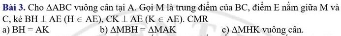 Cho △ ABC vuông cân tại A. Gọi M là trung điểm của BC, điểm E nằm giữa M và
C, kẻ BH⊥ AE(H∈ AE), CK⊥ AE(K∈ AE). CMR
a) BH=AK b) △ MBH=△ MAK c) △ MHK vuông cân.