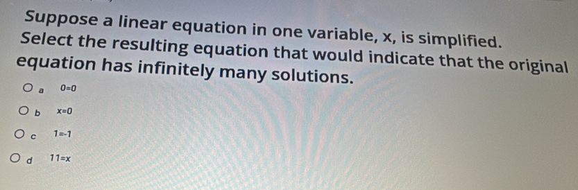 Suppose a linear equation in one variable, x, is simplified.
Select the resulting equation that would indicate that the original
equation has infinitely many solutions.
a 0=0
b x=0
C 1=-1
d 11=x