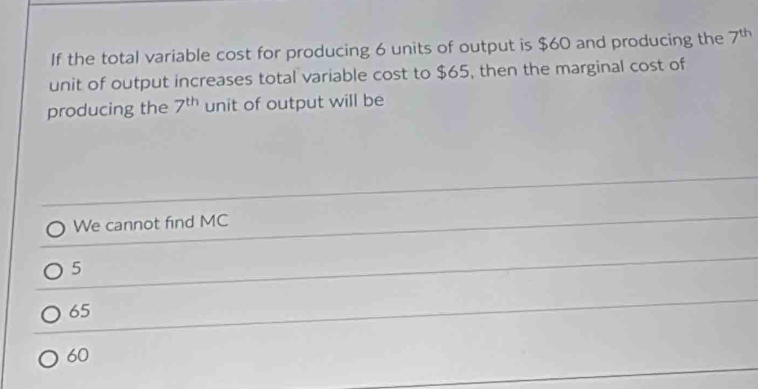 If the total variable cost for producing 6 units of output is $60 and producing the 7^(th)
unit of output increases total variable cost to $65, then the marginal cost of
producing the 7^(th) unit of output will be
We cannot find MC
5
65
60