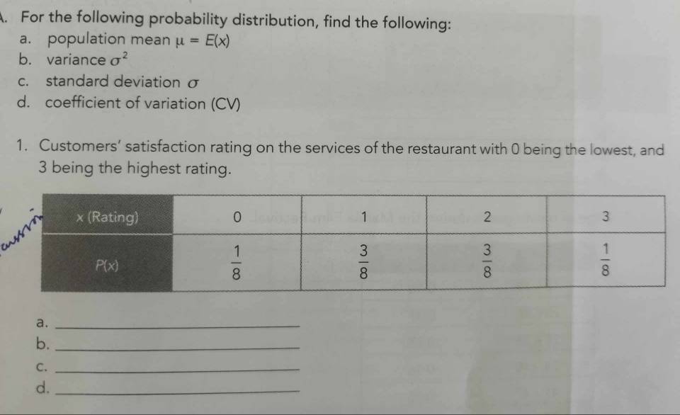 For the following probability distribution, find the following:
a. population mean mu =E(x)
b. variance sigma^2
c. standard deviation σ
d. coefficient of variation (CV)
1. Customers’ satisfaction rating on the services of the restaurant with 0 being the lowest, and
3 being the highest rating.
a._
b._
C._
d._