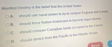 Manifest Destiny is the belief that the United States
A. should use naval power to try to conquer England and Europe.
B. should force Native Americans to become legal citizens.
C. should conquer Canadian lands occupied by the French.
D. should stretch from the Pacific to the Atlantic Ocean.
Reset