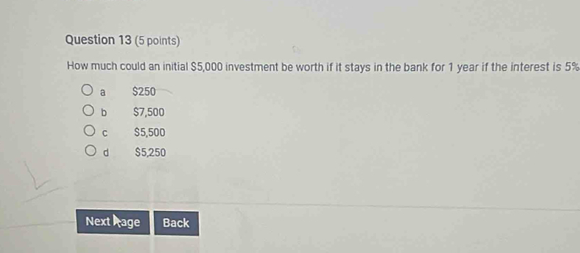 How much could an initial $5,000 investment be worth if it stays in the bank for 1 year if the interest is 5%
a $250
b $7,500
C $5,500
d $5,250
Next Page Back