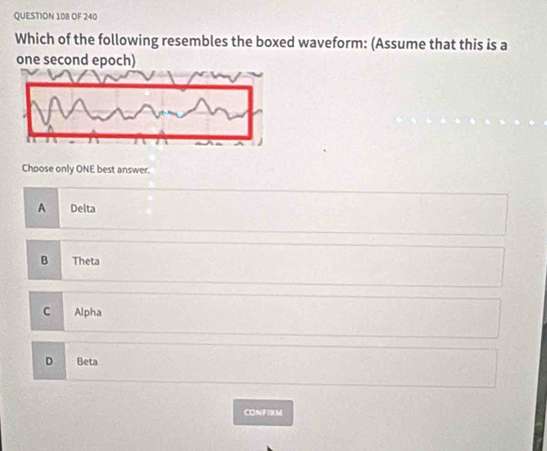 OF 240
Which of the following resembles the boxed waveform: (Assume that this is a
one second epoch)
Choose only ONE best answer.
A Delta
B Theta
C Alpha
D Beta
CONFIRM