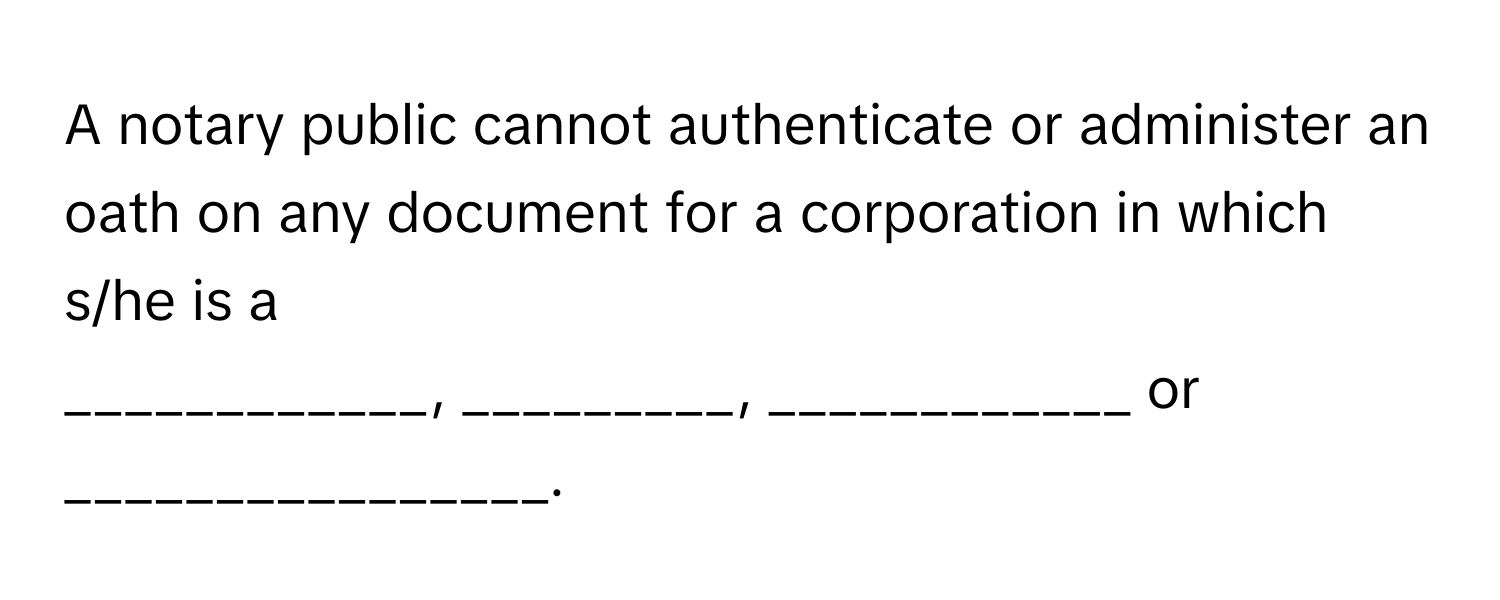 A notary public cannot authenticate or administer an oath on any document for a corporation in which s/he is a 
____________, _________, ____________ or ________________.