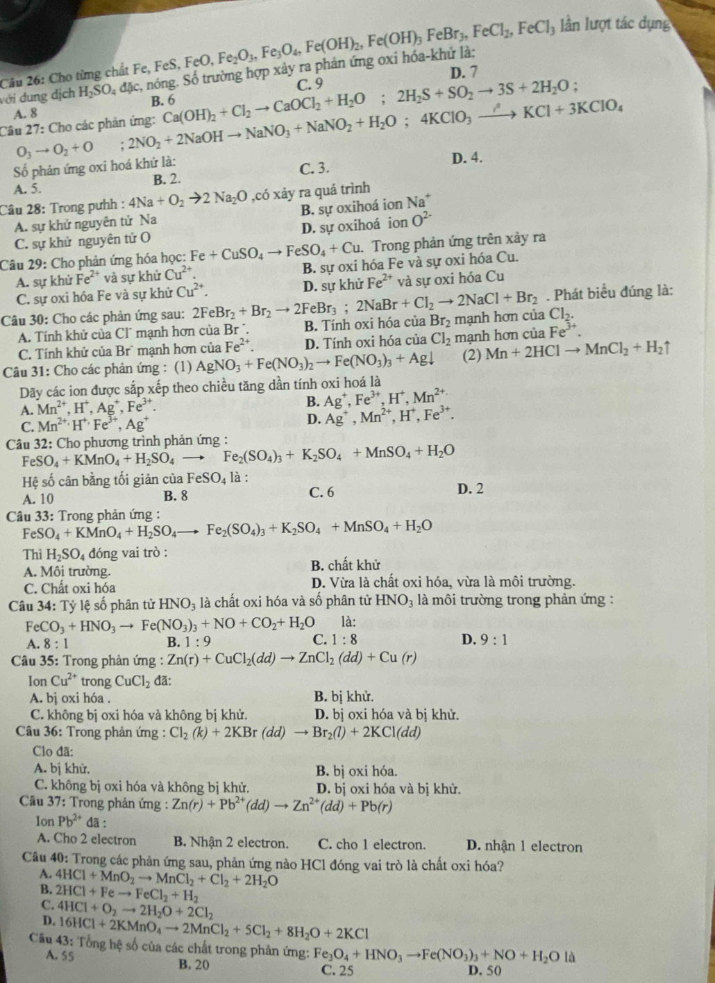 Cho từng chất Fe, Fe 6 FeO, Fe_2O_3,Fe_3O_4,Fe(OH)_2,Fe(OH)_3FeBr_3,FeCl_2,FeCl_3 lần lượt tác dụng
H_2SO_4dac :, nóng. Số trường hợp xảy ra phản ứng oxi hóa-khử là:
D. 7
B Ca(OH)_2+Cl_2to CaOCl_2+H_2O;2H_2S+SO_2to 3S+2H_2O; C. 9
Câu 27: Cho các phản ứng: O_3to O_2+O;2NO_2+2NaOHto NaNO_3+NaNO_2+H_2O;4KClO_3xrightarrow /KCl+3KClO_4 với dung địch
A. 8
Số phản ứng oxi hoá khử là: C. 3. D. 4.
A. 5. B. 2.
Câu 28: Trong pưhh : 4Na+O_2to 2Na_2O ,có xảy ra quá trình
A. sự khử nguyên tử Na B. sự oxihoá ion Na^+
C. sự khử nguyên tử O D. sự oxihoá ion O^(2-)
Câu 29: Cho phản ứng hóa học: Fe+CuSO_4to FeSO_4+Cu. Trong phản ứng trên xảy ra
A. sự khử Fe²* và sự khử Cu^(2+) B. sự oxi hóa Fe và sự oxi hóa Cu.
C. sự oxi hóa Fe và sự khử Cu^(2+). D. sự khử Fe^(2+) và sự oxi hóa Cu
. Phát biểu đúng là:
Câu 30: Cho các phản ứng sau: 2FeBr_2+Br_2to 2FeBr_3;2NaBr+Cl_2to 2NaCl+Br_2 Br_2 mạnh hơn của Cl_2.
A. Tính khử của Cl´ mạnh hơn của Br ´. B. Tính oxi hóa của
C. Tính khử của Br` mạnh hơn của Fe^(2+). D. Tính oxi hóa của Cl_2 mạnh hơn của Fe^(3+)
Câu 31: Cho các phản ứng : (1) AgNO_3+Fe(NO_3)_2to Fe(NO_3)_3+Agdownarrow (2) Mn+2HClto MnCl_2+H_2uparrow
Dãy các ion được sắp xếp theo chiều tăng dần tính oxi hoá là
A. Mn^(2+),H^+,Ag^+,Fe^(3+).
B. Ag^+,Fe^(3+),H^+,Mn^(2+)
C. Mn^(2+)· H^(+,)Fe^(3+),Ag^+ D. Ag^+,Mn^(2+),H^+,Fe^(3+).
*Câu 32: Cho phương trình phản ứng :
FeSO_4+KMnO_4+H_2SO_4to Fe_2(SO_4)_3+K_2SO_4+MnSO_4+H_2O
Hệ số cân bằng tối giản của FeSO_4 là : D. 2
A. 10 B. 8 C. 6
* Câu 33: Trong phản ứng : Fe_2(SO_4)_3+K_2SO_4+MnSO_4+H_2O
FeSO_4+KMnO_4+H_2SO_4to
Thì H_2SO_4 đóng vai trò :
A. Môi trường.
B. chất khử
C. Chất oxi hóa D. Vừa là chất oxi hóa, vừa là môi trường.
Câu 34: Tỷ lệ số phân tử HNO_3 là chất oxi hóa và số phân tử HNO_3 là môi trường trong phản ứng :
FeCO_3+HNO_3to Fe(NO_3)_3+NO+CO_2+H_2O là:
A. 8 : 1 B. 1:9 C. 1:8 D. 9:1
Câu 35: Trong phản ứng : Zn(r)+CuCl_2(dd)to ZnCl_2(dd)+Cu(r)
Ion Cu^(2+) trong CuCl_2 đã:
A. bị oxi hóa . B. bị khử.
C. không bị oxi hóa và không bị khử. D. bị oxi hóa và bị khử.
Câu 36: Trong phản ứng : Cl_2(k)+2KBr(dd)to Br_2(l)+2KCl(dd)
Clo đã:
A. bị khử. B. bị oxi hóa.
C. không bị oxi hóa và không bị khử. D. bị oxi hóa và bị khử.
Câu 37: Trong phản ứng : Zn(r)+Pb^(2+)(dd)to Zn^(2+)(dd)+Pb(r)
Ion Pb^(2+) đã :
A. Cho 2 electron B. Nhận 2 electron. C. cho 1 electron. D. nhận 1 electron
Câu 40: Trong các phản ứng sau, phản ứng nào HCl đóng vai trò là chất oxi hóa?
A. 4HCl+MnO_2to MnCl_2+Cl_2+2H_2O
B. 2HCl+Feto FeCl_2+H_2
C.
D. 4HCl+O_2to 2H_2O+2Cl_2
16HCl+2KMnO_4to 2MnCl_2+5Cl_2+8H_2O+2KCl
Cầu 43: Tổng hệ số của các chất trong phản ứng: Fe_3O_4+HNO_3to Fe(NO_3)_3+NO+H_2Ola
A. 55 B. 20 C. 25 D. 50