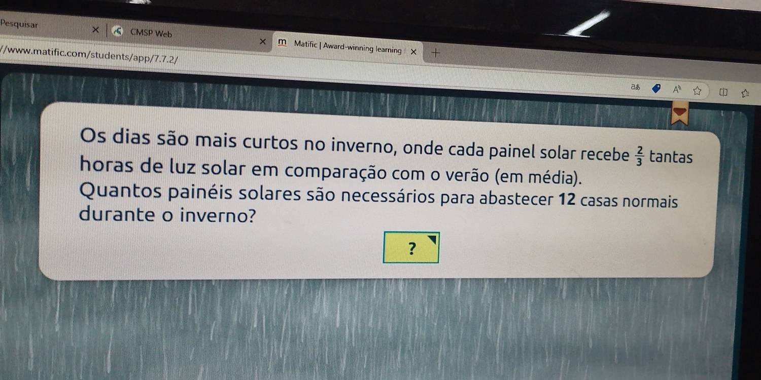 Pesquisar CMSP Web m Matific | Award-winning learning X 
//www.matific.com/students/app/7.7.2/ aあ 
Os dias são mais curtos no inverno, onde cada painel solar recebe  2/3  tantas 
horas de luz solar em comparação com o verão (em média). 
Quantos painéis solares são necessários para abastecer 12 casas normais 
durante o inverno? 
?