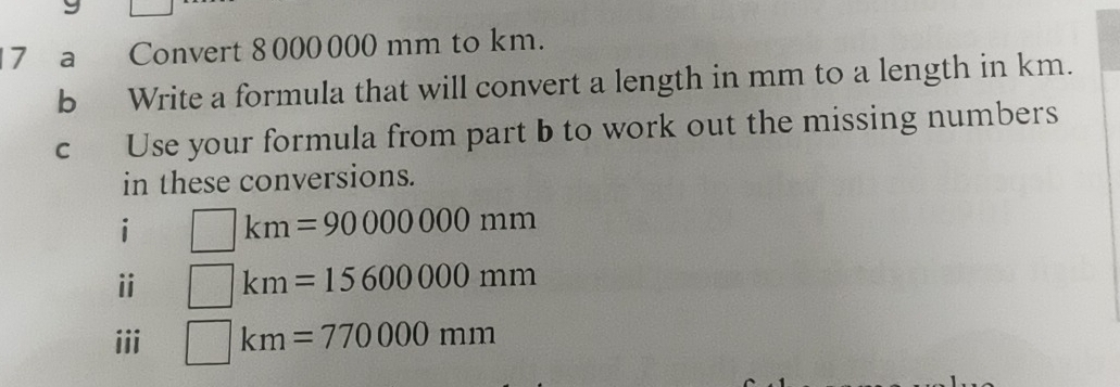 a Convert 8000000 mm to km. 
b Write a formula that will convert a length in mm to a length in km. 
c Use your formula from part b to work out the missing numbers 
in these conversions. 
i □ km=90000000mm
i □ km=15600000mm
iii □ km=770000mm