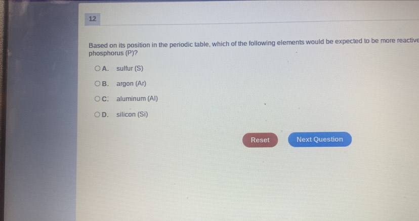 Based on its position in the periodic table, which of the following elements would be expected to be more reactive
phosphorus (P)?
A. sulfur (S)
B. argon (Ar)
C. aluminum (Al)
D. silicon (Si)
Reset Next Question