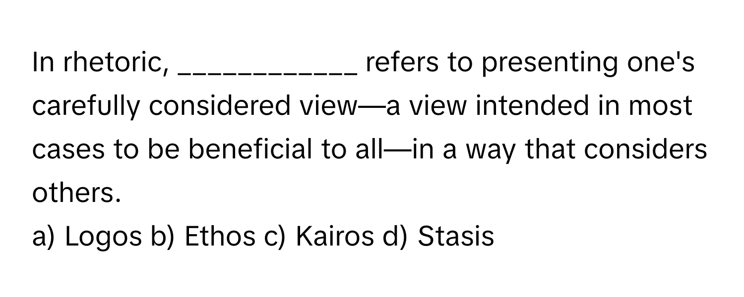 In rhetoric, ____________ refers to presenting one's carefully considered view—a view intended in most cases to be beneficial to all—in a way that considers others.

a) Logos b) Ethos c) Kairos d) Stasis