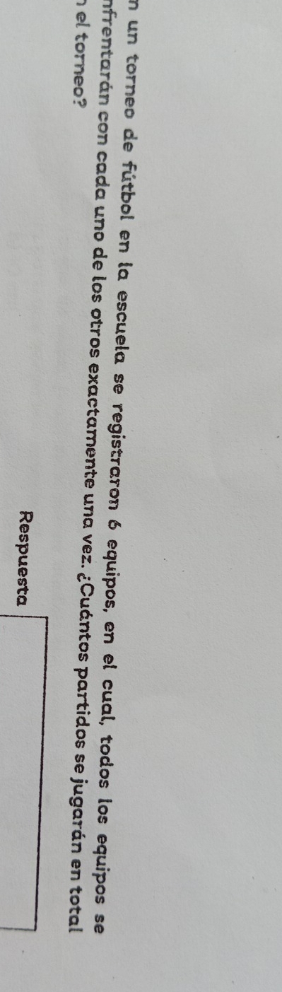 En un torneo de fútbol en la escuela se registraron 6 equipos, en el cual, todos los equipos se 
infrentarán con cada uno de los otros exactamente una vez. ¿Cuántos partidos se jugarán en total 
el torneo? 
Respuesta