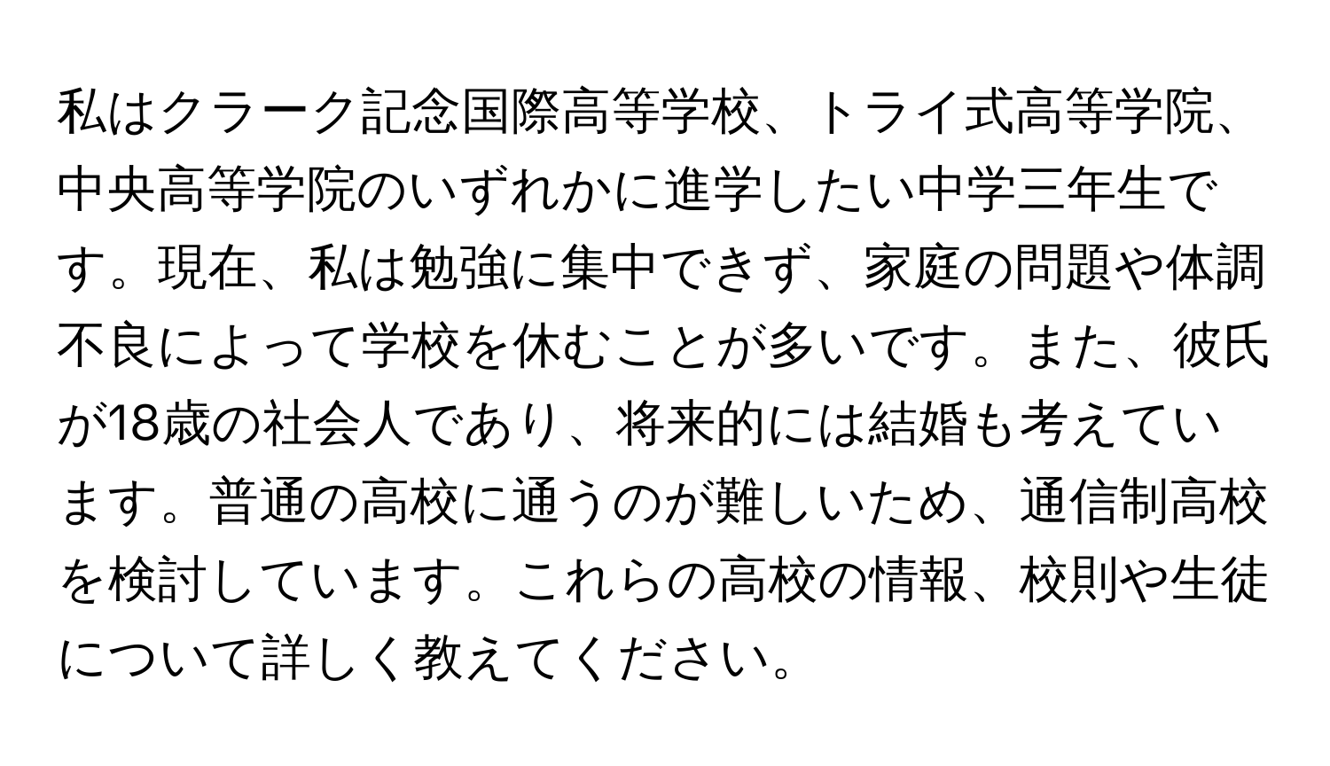 私はクラーク記念国際高等学校、トライ式高等学院、中央高等学院のいずれかに進学したい中学三年生です。現在、私は勉強に集中できず、家庭の問題や体調不良によって学校を休むことが多いです。また、彼氏が18歳の社会人であり、将来的には結婚も考えています。普通の高校に通うのが難しいため、通信制高校を検討しています。これらの高校の情報、校則や生徒について詳しく教えてください。