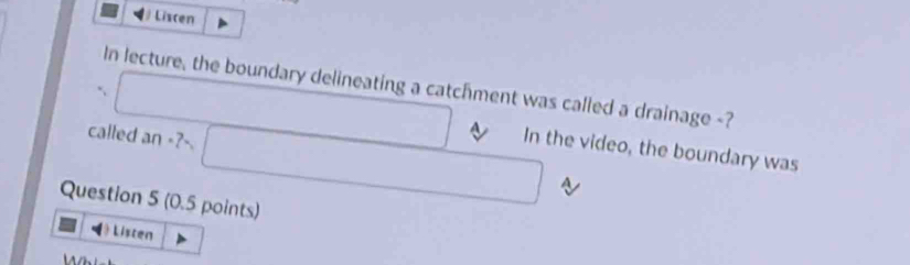 Liscen 
In lecture, the boundary delineating a catchment was called a drainage -? 
□ 
called an - x_1 □ In the video, the boundary was 
A 
Question 5 (0.5 points) 
Listen