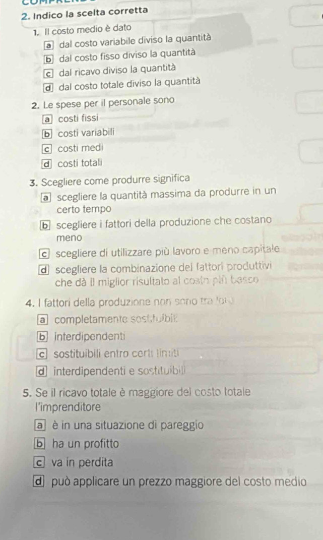 Indico la scelta corretta
1. Il costo medio è dato
a dal costo variabile diviso la quantità
b dal costo fisso diviso la quantità
c dal ricavo diviso la quantità
d dal costo totale diviso la quantità
2. Le spese per il personale sono
a costi fissi
b costi variabili
c costi medi
d costi totali
3. Scegliere come produrre significa
a scegliere la quantità massima da produrre in un
certo tempo
⑥ scegliere i fattori della produzione che costano
meno
scegliere di utilizzare più lavoro e meno capitale
dscegliere la combinazione del fattori produttivi
che dà Il miglior risultato al costo pln besco
4. I fattori della produzione no n son tr 
a completamente sostfuibik
b interdipendenti
c sostituibili entro certi lim iti
d interdipendenti e sostituibil
5. Se il ricavo totale è maggiore del costo totale
l'imprenditore
a è in una situazione di pareggio
b ha un profitto
cva in perdita
d può applicare un prezzo maggiore del costo medio