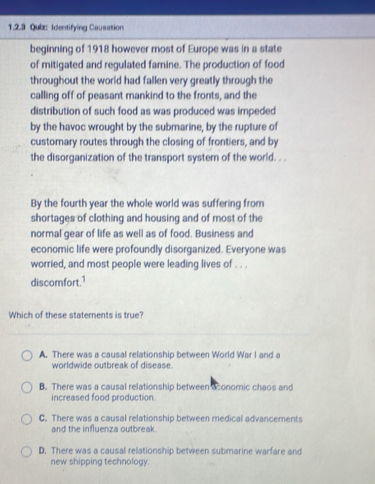 Identifying Causation
beginning of 1918 however most of Europe was in a state
of mitigated and regulated famine. The production of food
throughout the world had fallen very greatly through the
calling off of peasant mankind to the fronts, and the
distribution of such food as was produced was impeded
by the havoc wrought by the submarine, by the rupture of
customary routes through the closing of frontiers, and by
the disorganization of the transport system of the world. . .
By the fourth year the whole world was suffering from
shortages of clothing and housing and of most of the
normal gear of life as well as of food. Business and
economic life were profoundly disorganized. Everyone was
worried, and most people were leading lives of . . .
discomfort.¹
Which of these statements is true?
A. There was a causal relationship between World War I and a
worldwide outbreak of disease.
B. There was a causal relationship between aconomic chaos and
increased food production.
C. There was a causal relationship between medical advancements
and the influenza outbreak.
D. There was a causal relationship between submarine warfare and
new shipping technology.