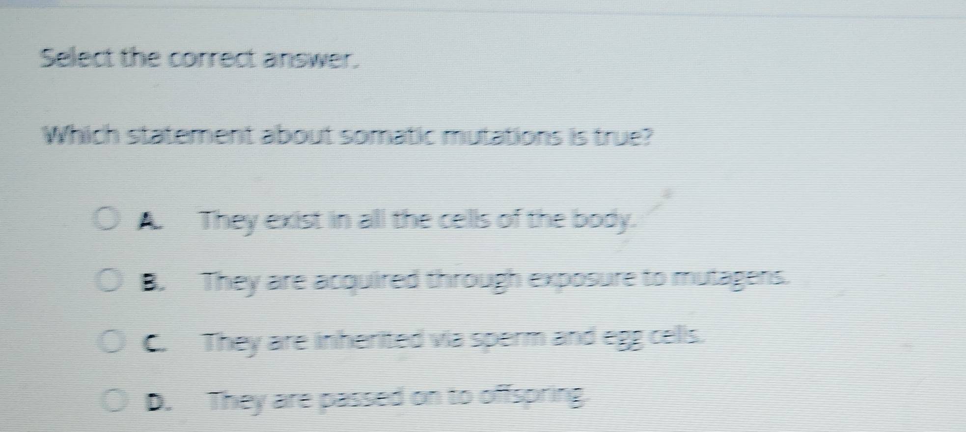 Select the correct answer.
Which statement about somatic mutations is true?
A They exist in all the cells of the body.
B. They are acquired through exposure to mutagens.
C. They are inherited via sperm and egg cells.
D. They are passed on to offspring.