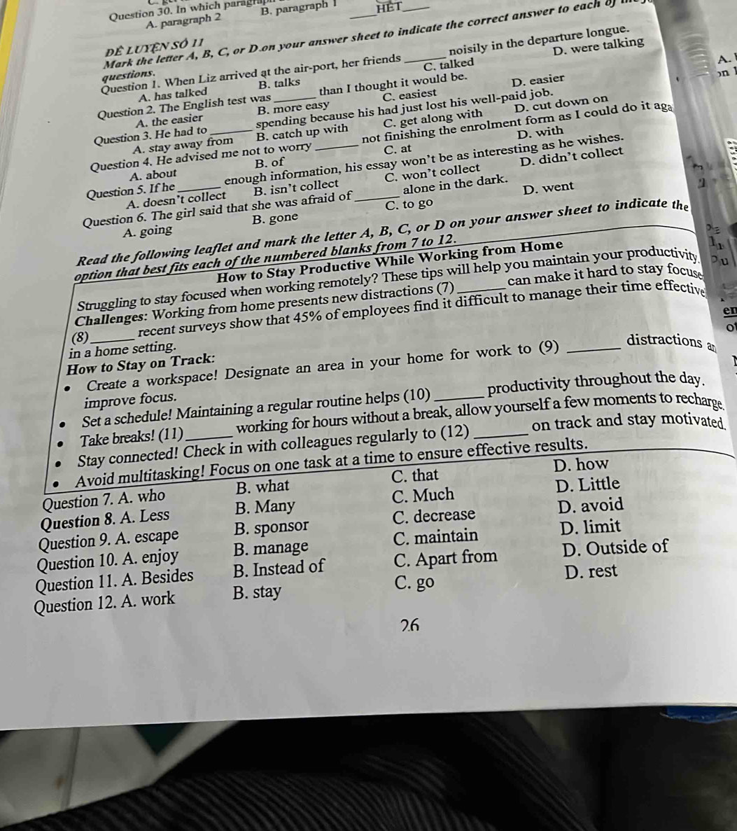 In which paraghap
A. paragraph B. paragraph HET
Mark the letter A, B, C, or D.on your answer sheet to indicate the correct answer to each o 
để luyện số 11
D. were talking
A. 
Question 1. When Liz arrived at the air-port, her friends _noisily in the departure longue.
questions.
n 1
A. has talked B. talks C. talked
Question 2. The English test was _than I thought it would be. D. easier
B. more easy C. easiest
D. cut down on
Question 3. He had to A. the easier
spending because his had just lost his well-paid job.
D. with
A. stay away from B. catch up with C. get along with
Question 4. He advised me not to worry not finishing the enrolment form as I could do it ag
A. about B. of C. at
Question 5. If he enough information, his essay won’t be as interesting as he wishes.
A. doesn’t collect B. isn’t collect C. won’t collect D. didn’t collect
alone in the dark.
Question 6. The girl said that she was afraid of_ C. to go D. went
"]
A. going B. gone
Read the following leaflet and mark the letter A, B, C, or D on your answer sheet to indicate the
option that best fits each of the numbered blanks from 7 to 12.
How to Stay Productive While Working from Home
can make it hard to stay focuse 
Struggling to stay focused when working remotely? These tips will help you maintain your productivity
Challenges: Working from home presents new distractions (7)_
recent surveys show that 45% of employees find it difficult to manage their time effective t
(8)_ _distractions an
in a home setting.
How to Stay on Track:
Create a workspace! Designate an area in your home for work to (9)
Set a schedule! Maintaining a regular routine helps (10) productivity throughout the day.
improve focus.
Take breaks! (11) working for hours without a break, allow yourself a few moments to recharge
Stay connected! Check in with colleagues regularly to (12) _on track and stay motivated
Avoid multitasking! Focus on one task at a time to ensure effective results.
C. that D. how
C. Much D. Little
Question 7. A. who B. what
Question 8. A. Less B. Many
Question 9. A. escape B. sponsor C. decrease D. avoid
Question 10. A. enjoy B. manage C. maintain
D. limit
Question 11. A. Besides B. Instead of C. Apart from D. Outside of
D. rest
Question 12. A. work B. stay
C. go
2.6