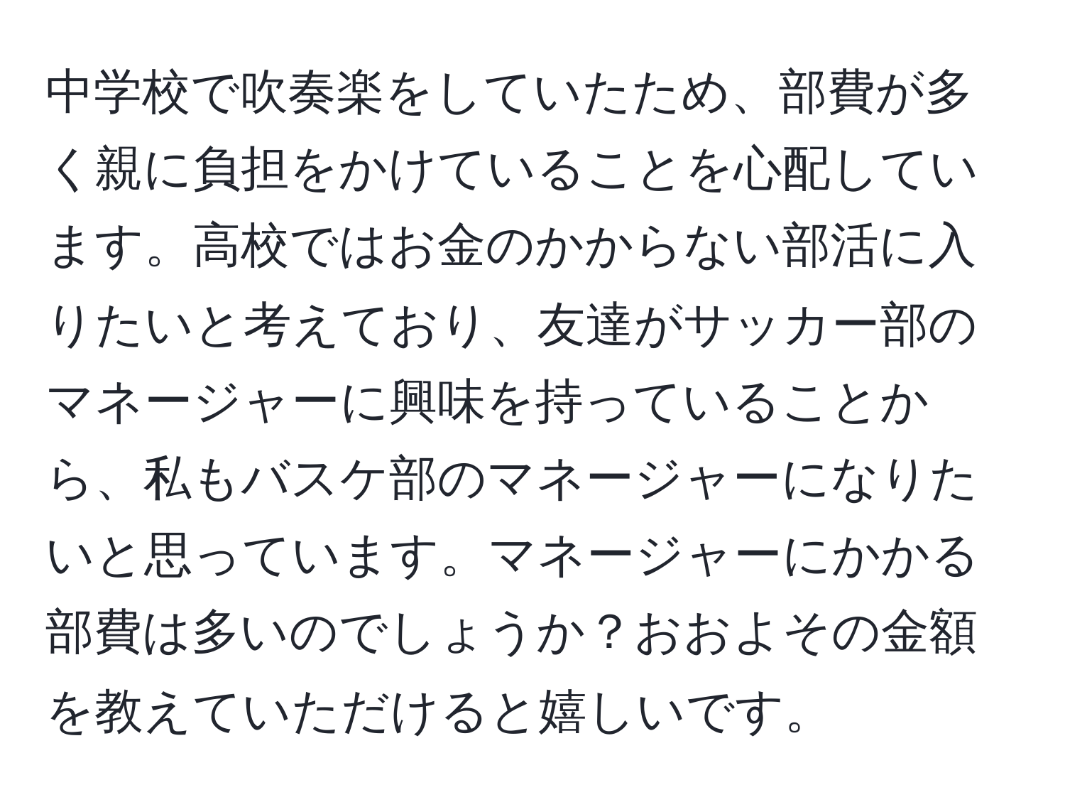 中学校で吹奏楽をしていたため、部費が多く親に負担をかけていることを心配しています。高校ではお金のかからない部活に入りたいと考えており、友達がサッカー部のマネージャーに興味を持っていることから、私もバスケ部のマネージャーになりたいと思っています。マネージャーにかかる部費は多いのでしょうか？おおよその金額を教えていただけると嬉しいです。