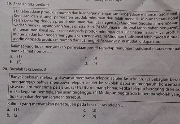 Bacalah teks berikut!
(1) Keberadaan produk minuman dari luar negeri mengancam keberadaan minuman tradisional.
Kemasan dan strategi pemasaran produk minuman dari lebiḥ menarik. Minuman tradisional
kalah bersaing dengan produk minuman dari luar negeri. (2) Minuman tradisional merupakan
warisan nenek moyang yang harus dilestarikan. (3) Minuman tradisional tanpa bahan pengawet.
Minuman tradisional lebih sehat daripada produk minuman dari luar negeri. Sebaliknya, produk
minuman dari luar negeri menggunakan pengawet. (4) Minuman tradisional lebih mudah dibuat
sendiri daripada produk minuman dari luar negeri. Bahannya pun mudah didapatkan.
Kalimat yang tidak menyatakan pernyataan positif terhadap minuman tradisional di atas terdapa
pada kalimat nomor ....
a. (1) C. (3)
b. (2) d. (4)
20. Bacalah teks berikut!
Banyak sekolah melarang siswanya membawa telepon seluler ke sekolah. (2) Sebagian besar
menganggap bahwa membawa telepon seluler ke sekolah dapat memengaruhi konsentrasi
siswa dalam menerima pelajaran. (3) Hal itu memang benar, ketika telepon berdering di kelas
maka kegiatan pembelajaran akan tergánggu. (4) Meskipun begitu ada beberapa sekolah yang
tidak sepakat dengan larangan tersebut.
Kalimat yang menyatakan persetujuan pada teks di atas adalah ....
a. (1) c. (3)
b. (2) d. (4)