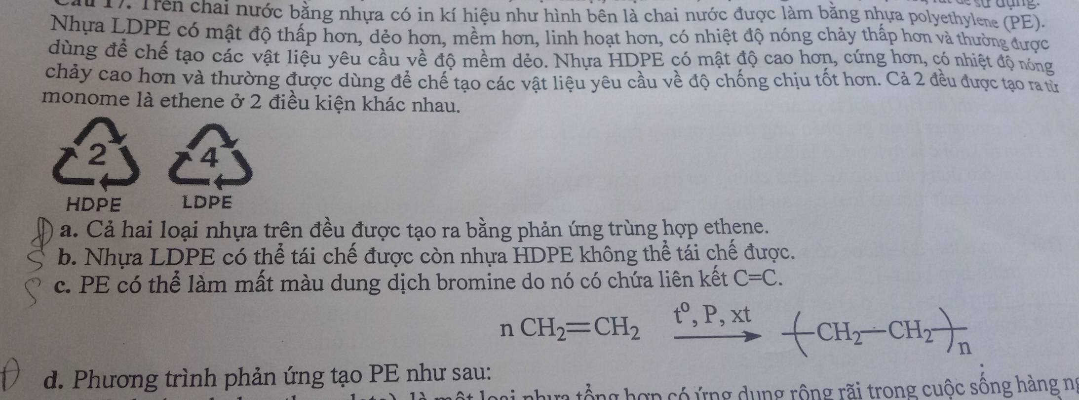 Trên chai nước bằng nhựa có in kí hiệu như hình bên là chai nước được làm bằng nhựa polyethylene (PE).
Nhựa LDPE có mật độ thấp hơn, dẻo hơn, mềm hơn, linh hoạt hơn, có nhiệt độ nóng chảy thấp hơn và thường được
dùng để chế tạo các vật liệu yêu cầu về độ mềm dẻo. Nhựa HDPE có mật độ cao hơn, cứng hơn, có nhiệt độ nóng
chảy cao hơn và thường được dùng để chế tạo các vật liệu yêu cầu về độ chống chịu tốt hơn. Cả 2 đều được tạo ra từ
monome là ethene ở 2 điều kiện khác nhau.
2
4
HDPE LDPE
a. Cả hai loại nhựa trên đều được tạo ra bằng phản ứng trùng hợp ethene.
b. Nhựa LDPE có thể tái chế được còn nhựa HDPE không thể tái chế được.
c. PE có thể làm mất màu dung dịch bromine do nó có chứa liên kết C=C.
nCH_2=CH_2xrightarrow t^0,P,xt-(CH_2-CH_2)_n
d. Phương trình phản ứng tạo PE như sau:
oại nhưa tổng hợp có ứng dụng rộng rãi trong cuộc sông hàng nĩ