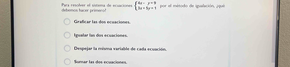 Para resolver el sistema de ecuaciones beginarrayl 4x-y=9 3x+5y=1endarray. por el método de igualación, ¿qué
debemos hacer primero?
Graficar las dos ecuaciones.
Igualar las dos ecuaciones.
Despejar la misma variable de cada ecuación.
Sumar las dos ecuaciones.