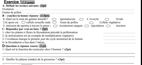 Exercice 1(7.5 point)
A- Définir les termes suivants :(1pt)
Ovulation :_
Grains de pollen_
B - couchez la bonne réponse :(1.5pts) L’ovocyte Ovule
1- Quel est le nom du gamète femelle?: spermatocyte
2-le spore est : ∞ cellule sexuelle male Grain de pollen Cellule végétative
3- émission du sperme à travers le pénis : écoulement sanguin éjaculation érection
C- Répondez par vrai ou faux ? (2pt)
1- chez les plantes à fleurs la fécondation précède la pollinisation_
2- la stolonisation est un exemple de multiplication végétative
_
3- l’ovulation marque le premier jour du cycle menstruel de la femme_
4- la fécondation a lieu dans l'utérus
_
D-Question à réponse courte: (3 pt)
1- Quel est la fonction des testicules chez l’homme ? :(2pt)
_
_
_
2- Quelles les phases (stades) de la grossesse ? :(1pt]